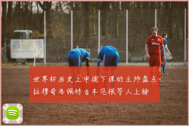 世界杯历史上中途下课的主帅盘点拉穆奇洛佩特吉车范根等人上榜