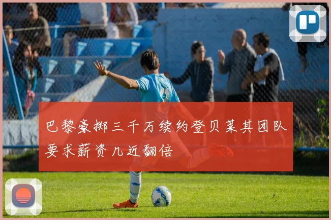 巴黎豪掷三千万续约登贝莱其团队要求薪资几近翻倍