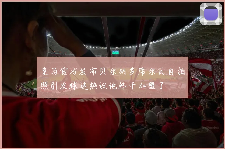 皇马官方发布贝尔纳多席尔瓦自拍照引发球迷热议他终于加盟了