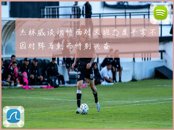 杰林威谈切特面对文班态度平常不因对阵马刺而特别兴奋