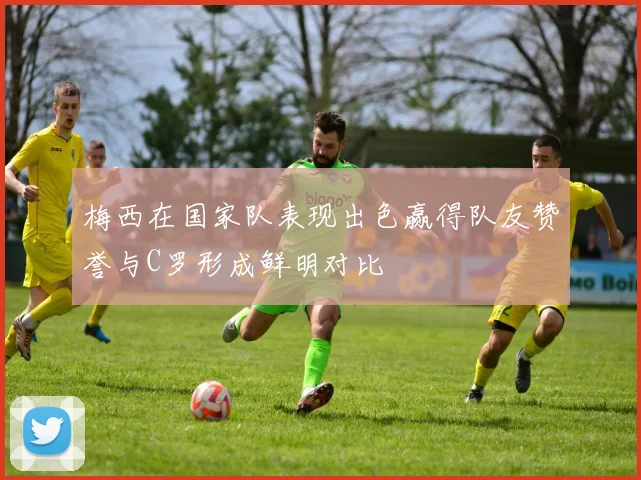 梅西在国家队表现出色赢得队友赞誉与C罗形成鲜明对比