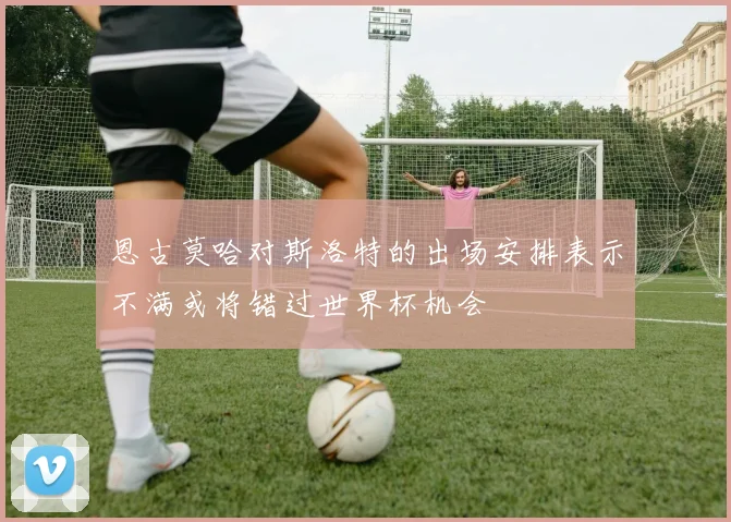 恩古莫哈对斯洛特的出场安排表示不满或将错过世界杯机会