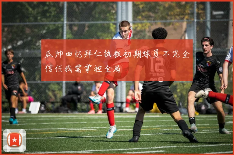 瓜帅回忆拜仁执教初期球员不完全信任我需掌控全局