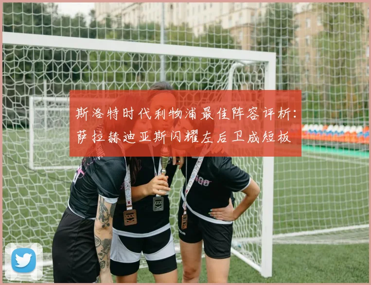 斯洛特时代利物浦最佳阵容评析：萨拉赫迪亚斯闪耀左后卫成短板