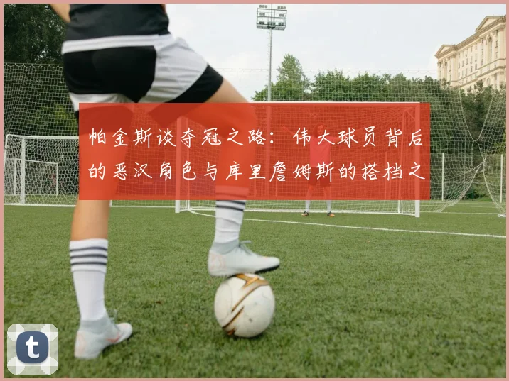 帕金斯谈夺冠之路：伟大球员背后的恶汉角色与库里詹姆斯的搭档之道