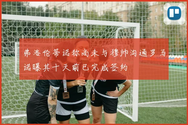 弗洛伦蒂诺称尚未与穆帅沟通罗马诺曝其十天前已完成签约