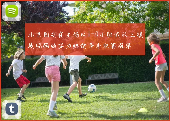 北京国安在主场以1-0小胜武汉三镇展现强劲实力继续争夺联赛冠军