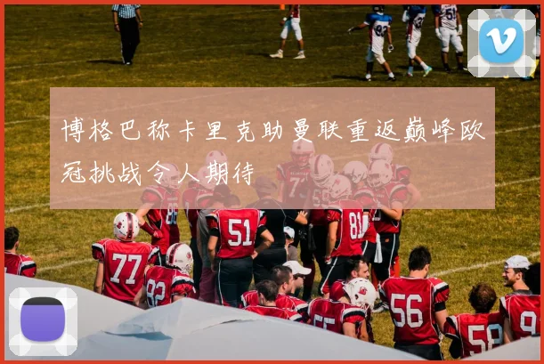 博格巴称卡里克助曼联重返巅峰欧冠挑战令人期待
