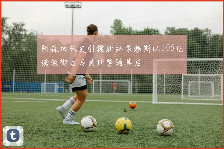 阿森纳队史引援新纪录赖斯以105亿镑领衔吉马良斯紧随其后