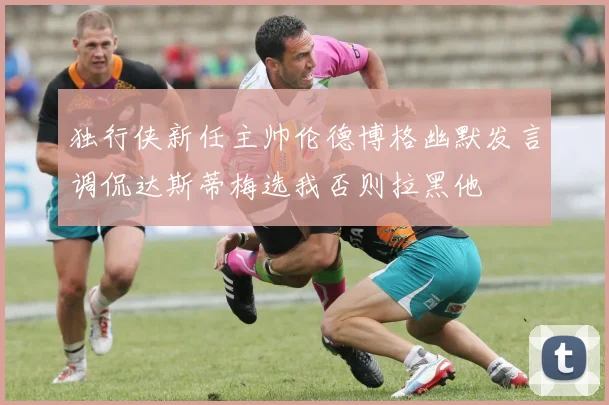 独行侠新任主帅伦德博格幽默发言调侃达斯蒂梅选我否则拉黑他