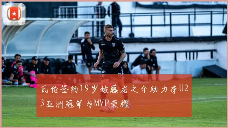 瓦伦签约19岁佐藤龙之介助力夺U23亚洲冠军与MVP荣耀