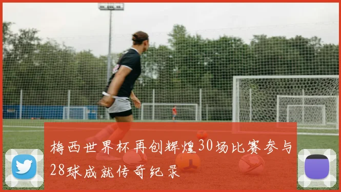 梅西世界杯再创辉煌30场比赛参与28球成就传奇纪录