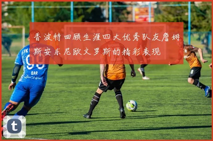 香波特回顾生涯四大优秀队友詹姆斯安东尼欧文罗斯的精彩表现