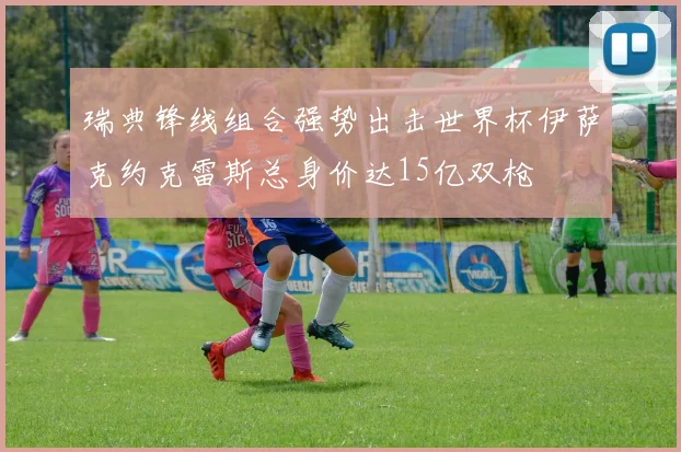 瑞典锋线组合强势出击世界杯伊萨克约克雷斯总身价达15亿双枪