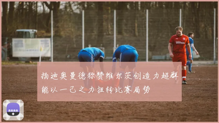 扬迪奥曼德称赞维尔茨创造力超群能以一己之力扭转比赛局势