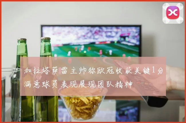 加拉塔萨雷主帅称欧冠收获关键1分满意球员表现展现团队精神