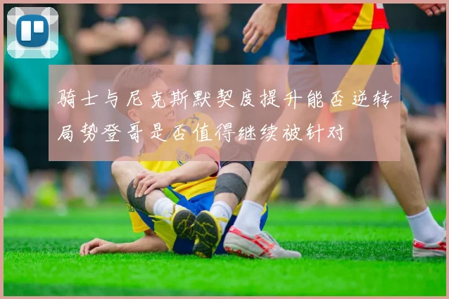 骑士与尼克斯默契度提升能否逆转局势登哥是否值得继续被针对