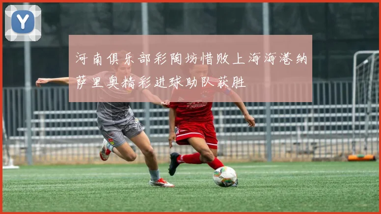 河南俱乐部彩陶坊惜败上海海港纳萨里奥精彩进球助队获胜