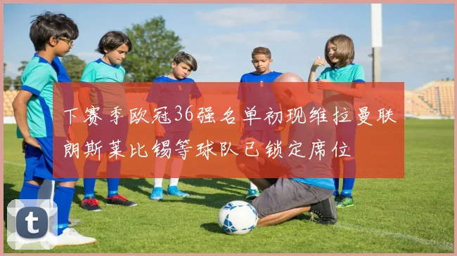 下赛季欧冠36强名单初现维拉曼联朗斯莱比锡等球队已锁定席位