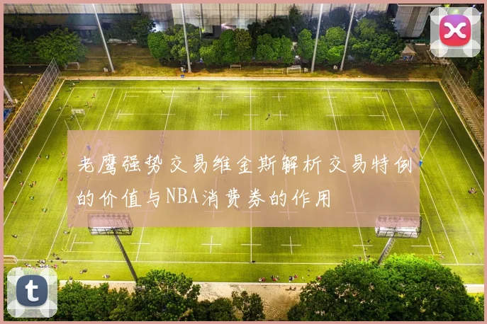 老鹰强势交易维金斯解析交易特例的价值与NBA消费券的作用