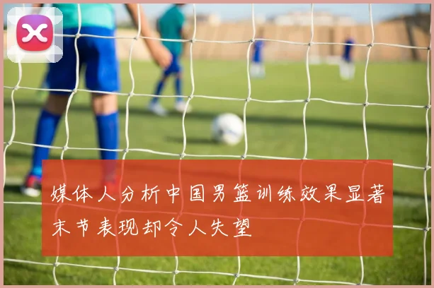 媒体人分析中国男篮训练效果显著末节表现却令人失望