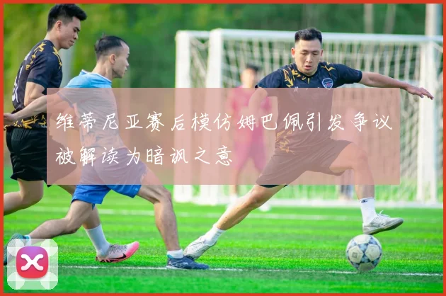 维蒂尼亚赛后模仿姆巴佩引发争议被解读为暗讽之意