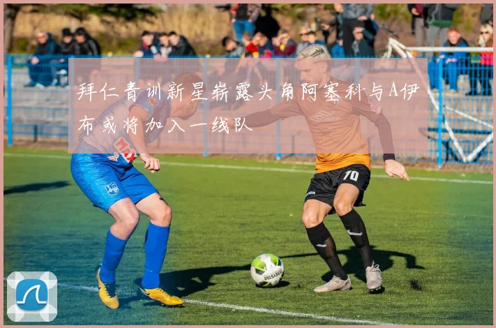 拜仁青训新星崭露头角阿塞科与A伊布或将加入一线队