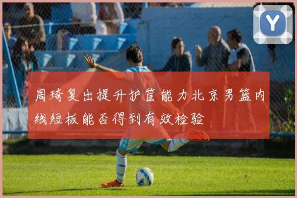 周琦复出提升护筐能力北京男篮内线短板能否得到有效检验