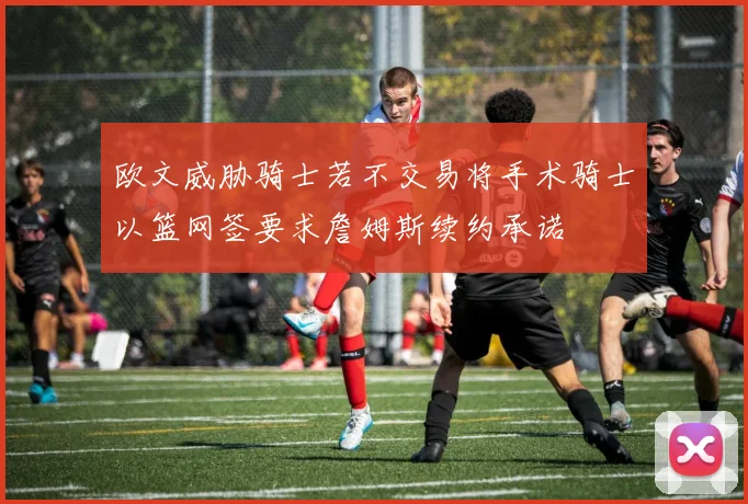 欧文威胁骑士若不交易将手术骑士以篮网签要求詹姆斯续约承诺