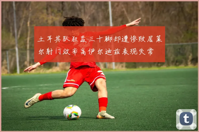 土耳其队狂轰三十脚却遭惨败居莱尔射门效率高伊尔迪兹表现失常