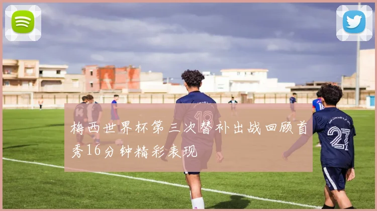 梅西世界杯第三次替补出战回顾首秀16分钟精彩表现