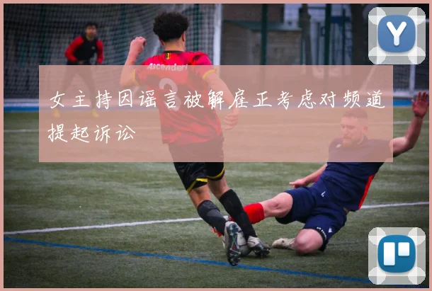 女主持因谣言被解雇正考虑对频道提起诉讼